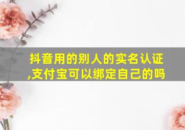 抖音用的别人的实名认证,支付宝可以绑定自己的吗