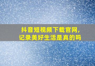 抖音短视频下载官网,记录美好生活是真的吗