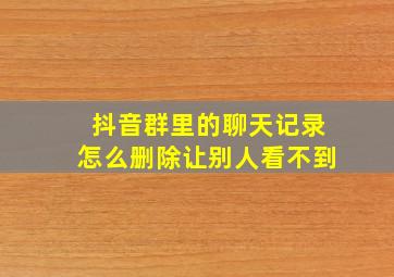 抖音群里的聊天记录怎么删除让别人看不到