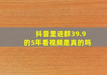 抖音里进群39.9的5年看视频是真的吗