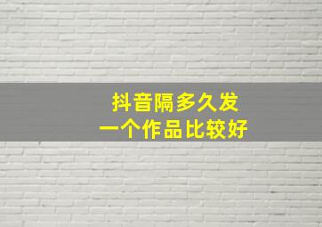 抖音隔多久发一个作品比较好