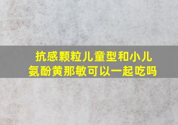 抗感颗粒儿童型和小儿氨酚黄那敏可以一起吃吗