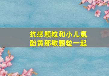 抗感颗粒和小儿氨酚黄那敏颗粒一起