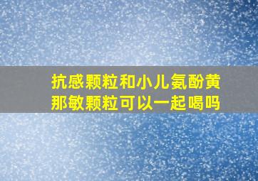 抗感颗粒和小儿氨酚黄那敏颗粒可以一起喝吗