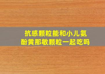 抗感颗粒能和小儿氨酚黄那敏颗粒一起吃吗