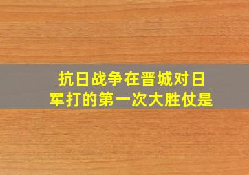 抗日战争在晋城对日军打的第一次大胜仗是