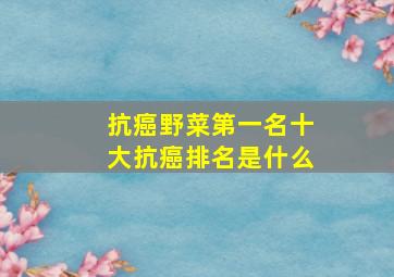 抗癌野菜第一名十大抗癌排名是什么