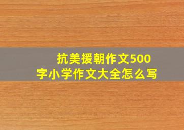 抗美援朝作文500字小学作文大全怎么写