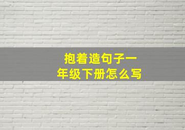 抱着造句子一年级下册怎么写