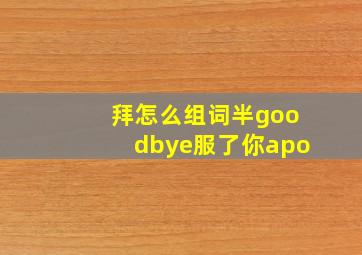 拜怎么组词半goodbye服了你apo