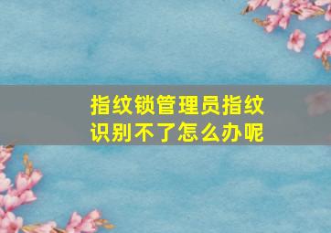 指纹锁管理员指纹识别不了怎么办呢