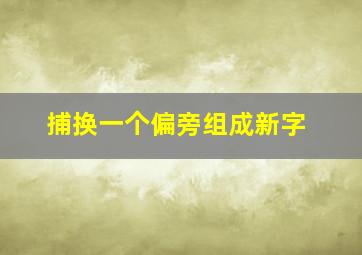 捕换一个偏旁组成新字