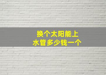 换个太阳能上水管多少钱一个