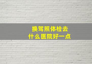 换驾照体检去什么医院好一点