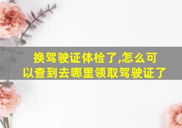 换驾驶证体检了,怎么可以查到去哪里领取驾驶证了