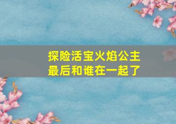 探险活宝火焰公主最后和谁在一起了