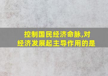 控制国民经济命脉,对经济发展起主导作用的是