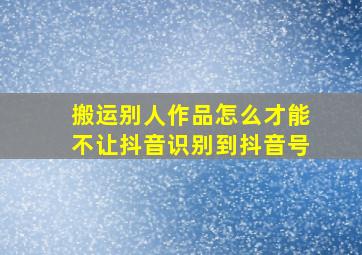 搬运别人作品怎么才能不让抖音识别到抖音号