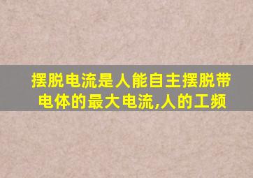 摆脱电流是人能自主摆脱带电体的最大电流,人的工频