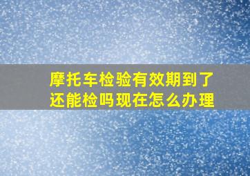 摩托车检验有效期到了还能检吗现在怎么办理