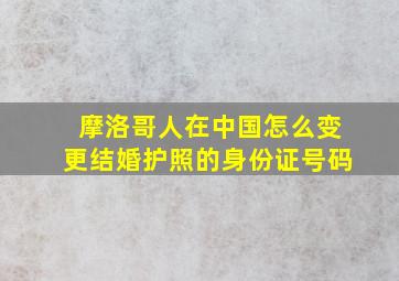 摩洛哥人在中国怎么变更结婚护照的身份证号码