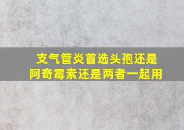 支气管炎首选头孢还是阿奇霉素还是两者一起用