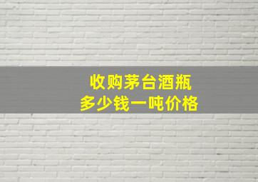 收购茅台酒瓶多少钱一吨价格