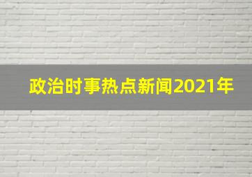 政治时事热点新闻2021年