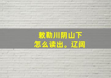 敕勒川阴山下怎么读出。辽阔