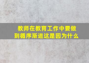 教师在教育工作中要做到循序渐进这是因为什么