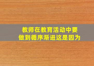 教师在教育活动中要做到循序渐进这是因为