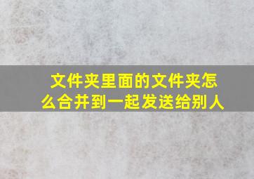 文件夹里面的文件夹怎么合并到一起发送给别人