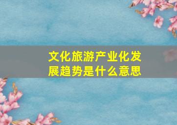 文化旅游产业化发展趋势是什么意思