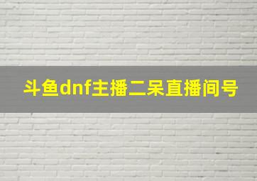 斗鱼dnf主播二呆直播间号