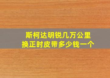 斯柯达明锐几万公里换正时皮带多少钱一个