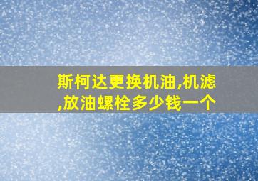 斯柯达更换机油,机滤,放油螺栓多少钱一个