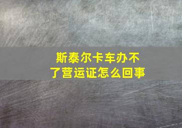 斯泰尔卡车办不了营运证怎么回事