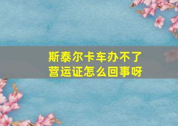 斯泰尔卡车办不了营运证怎么回事呀