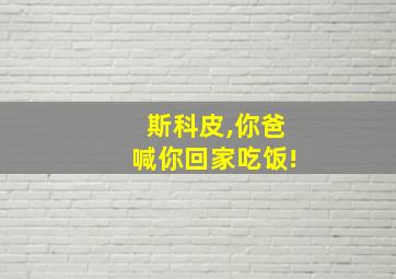 斯科皮,你爸喊你回家吃饭!