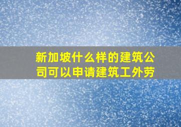 新加坡什么样的建筑公司可以申请建筑工外劳