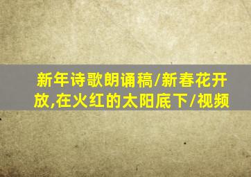 新年诗歌朗诵稿/新春花开放,在火红的太阳底下/视频