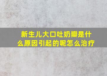 新生儿大口吐奶瓣是什么原因引起的呢怎么治疗