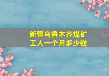 新疆乌鲁木齐煤矿工人一个月多少钱