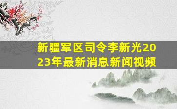 新疆军区司令李新光2023年最新消息新闻视频