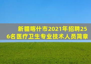 新疆喀什市2021年招聘256名医疗卫生专业技术人员简章