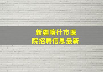 新疆喀什市医院招聘信息最新