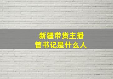 新疆带货主播管书记是什么人