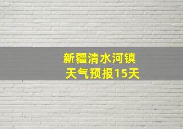 新疆清水河镇天气预报15天