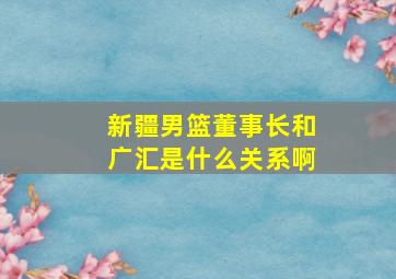 新疆男篮董事长和广汇是什么关系啊