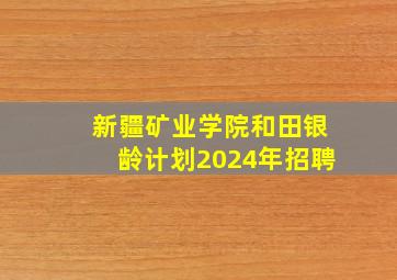 新疆矿业学院和田银龄计划2024年招聘